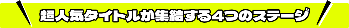 超人気タイトルが集結する４つのステージ